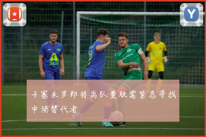 卡塞米罗即将离队曼联需紧急寻找中场替代者