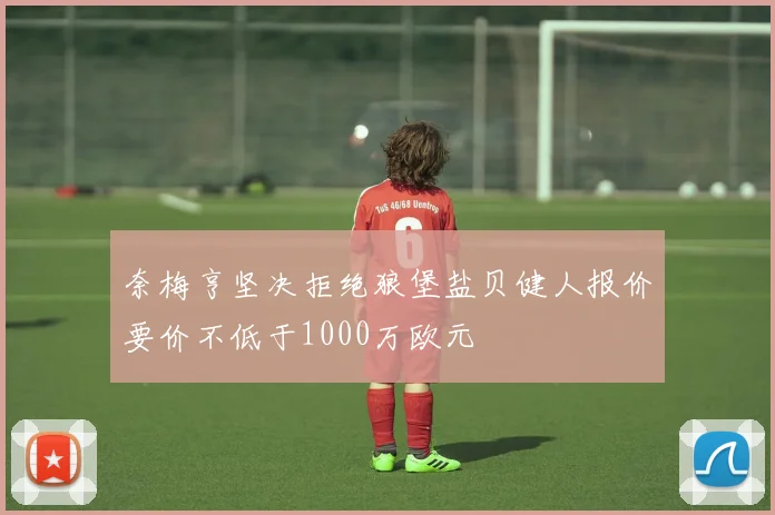 奈梅亨坚决拒绝狼堡盐贝健人报价要价不低于1000万欧元
