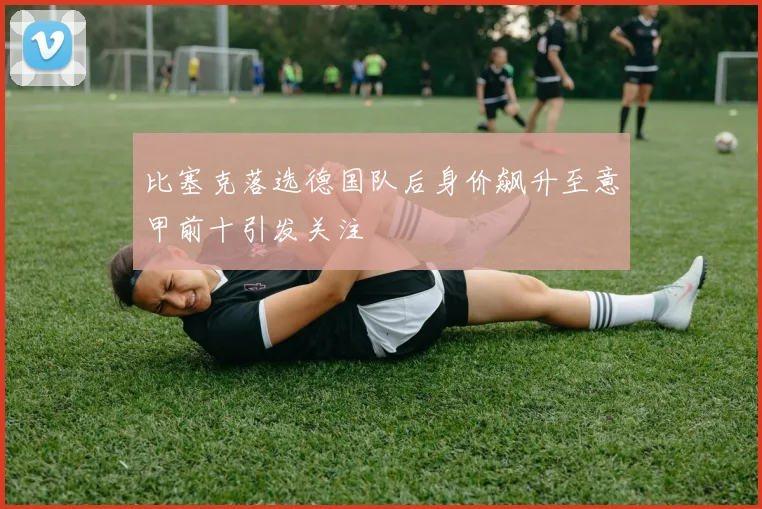比塞克落选德国队后身价飙升至意甲前十引发关注