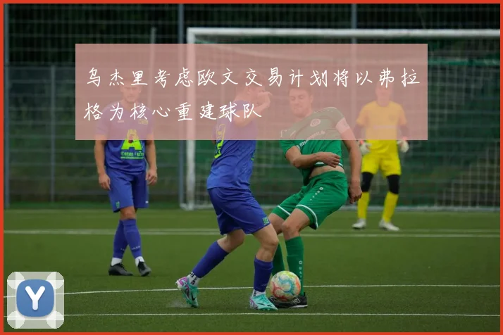 乌杰里考虑欧文交易计划将以弗拉格为核心重建球队