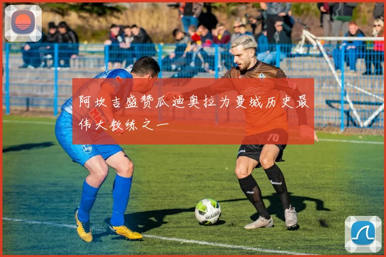 阿坎吉盛赞瓜迪奥拉为曼城历史最伟大教练之一